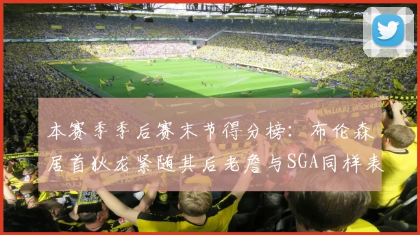 本赛季季后赛末节得分榜：布伦森居首狄龙紧随其后老詹与SGA同样表现出色