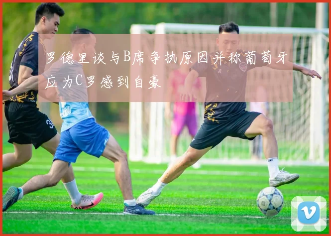 罗德里谈与B席争执原因并称葡萄牙应为C罗感到自豪