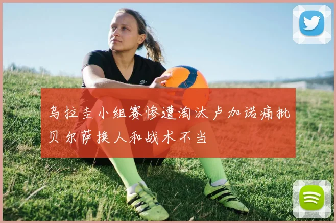 乌拉圭小组赛惨遭淘汰卢加诺痛批贝尔萨换人和战术不当