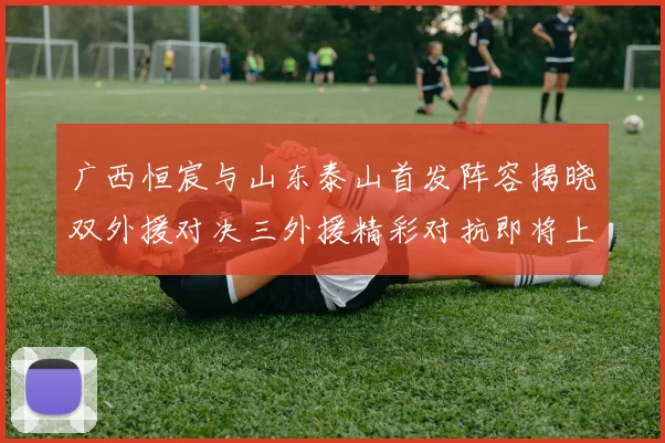 广西恒宸与山东泰山首发阵容揭晓双外援对决三外援精彩对抗即将上演
