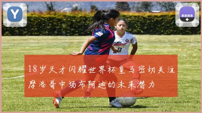 18岁天才闪耀世界杯皇马密切关注摩洛哥中场布阿迪的未来潜力