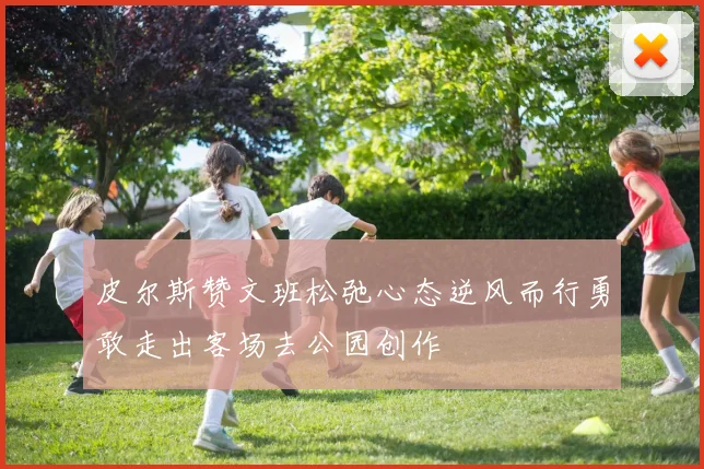 皮尔斯赞文班松弛心态逆风而行勇敢走出客场去公园创作