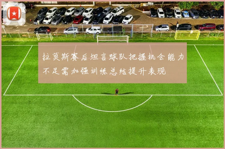 拉莫斯赛后坦言球队把握机会能力不足需加强训练总结提升表现
