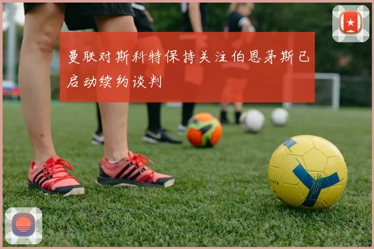 曼联对斯科特保持关注伯恩茅斯已启动续约谈判