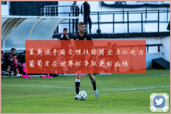 莱奥谈平局合理性称将全力以赴为葡萄牙在世界杯争取更好成绩