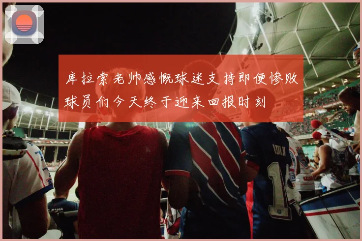库拉索老帅感慨球迷支持即便惨败球员们今天终于迎来回报时刻