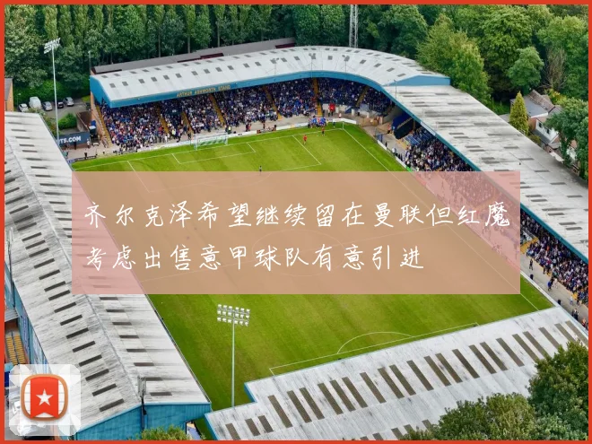 齐尔克泽希望继续留在曼联但红魔考虑出售意甲球队有意引进