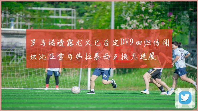 罗马诺透露尤文已否定DV9回归传闻坎比亚索与弗拉泰西互换无进展