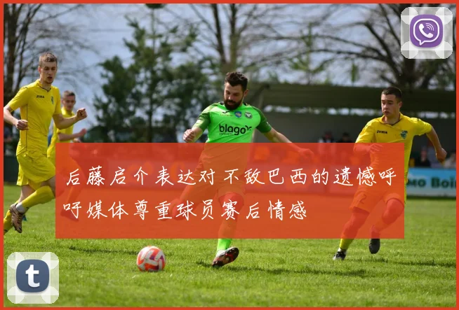 后藤启介表达对不敌巴西的遗憾呼吁媒体尊重球员赛后情感