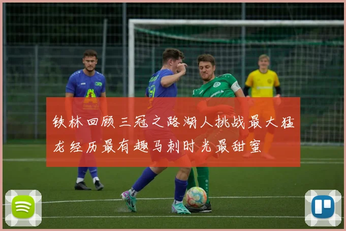 铁林回顾三冠之路湖人挑战最大猛龙经历最有趣马刺时光最甜蜜