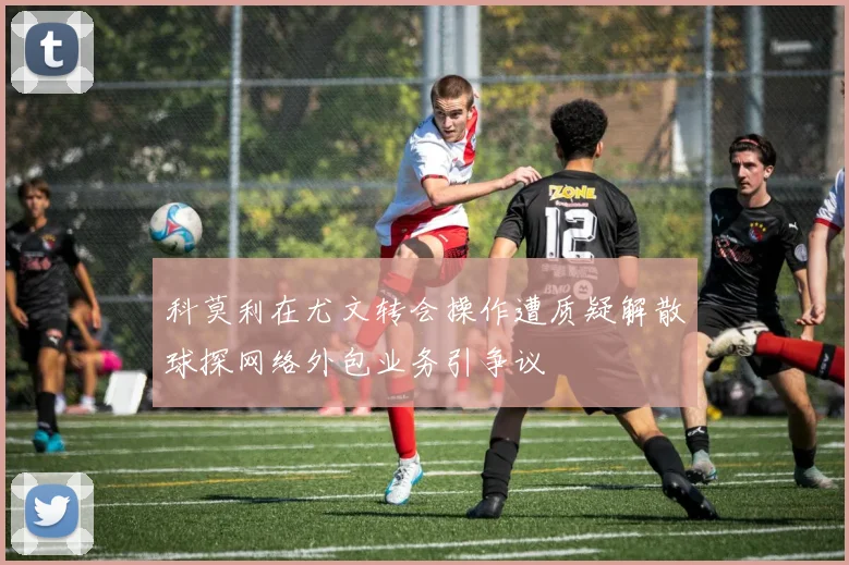 科莫利在尤文转会操作遭质疑解散球探网络外包业务引争议