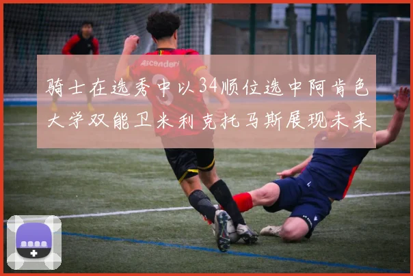 骑士在选秀中以34顺位选中阿肯色大学双能卫米利克托马斯展现未来潜力