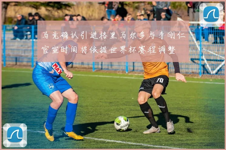 马竞确认引进格里马尔多与李刚仁官宣时间将依据世界杯赛程调整
