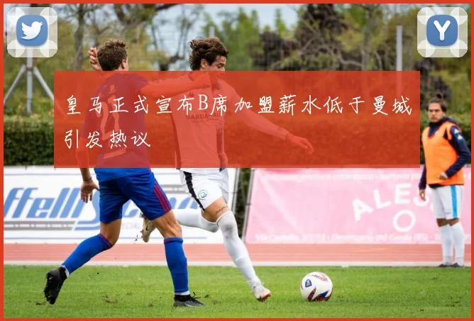 皇马正式宣布B席加盟薪水低于曼城引发热议