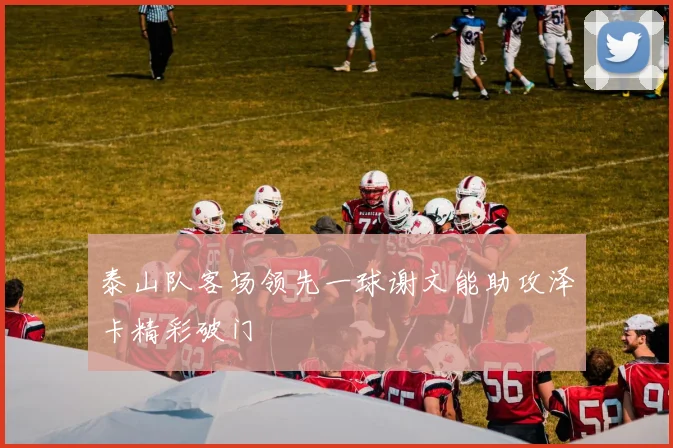 泰山队客场领先一球谢文能助攻泽卡精彩破门